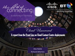 Cloud Uncovered
A report from the Front Line on Cloud Contact Centre deployments
Alex Noble
Richard Atherton
 