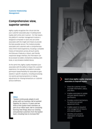 Comprehensive view,
superior service
Customer Relationship
Management
Agility Loyalty recognizes the critical role that
your customer associates play in building brand
loyalty, both online and in person. For that reason,
the platform’s member management module is
designed to empower in-store and call center
associates with the insight and means to provide
the best possible service. The module provides
associates and customers with a comprehensive
view of their brand experience, including a complete
history of interactions across all touch points.
And because it features a robust, user-friendly
responsive design interface, the information can
be accessed via tablet, smartphone, desktop, web
kiosk, or any browser-enabled device.
At the same time, Agility Loyalty empowers your
associates with the ability to impact the customer
experience. For example, the platform provides
permission-based flexibility for associates to give
awards in specific situations, including processing
non-points earning transactions or making
adjustments for missing transactions or customer
service fulfillment.
>	 Gives the customer access
to profile information, status,
and offers
>	 Enables associates to update
and give awards based on
permissions
>	 Provides control mechanisms
for points accrual and
adjustment limits
>	 Enables award re-issuance
and management of returns
and expired awards
>	 Identifies and prevents
redemption of duplicate
awards
Here’s how Agility Loyalty empowers
associates to improve loyalty:
Hilton
“Epsilon continuously adapts to and
grows with our business. We’ve worked
together for close to 15 years and we
think of the Epsilon team members as
part of our Hilton team. We’re constantly
learning new things about our existing
and potential customers from the Epsilon
team, including how to increase ROI.”
 