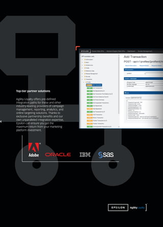 et
Agility Loyalty offers pre-defined
integration paths for these and other
industry-leading providers of campaign
management, reporting, analytics, and
online targeting solutions. Thanks to
exclusive partnership benefits and our
own unparalleled integration expertise,
Epsilon can ensure you get the
maximum return from your marketing
platform investment.
Top-tier partner solutions
™
 