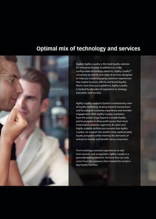 Optimal mix of technology and services
Epsilon Agility Loyalty is the total loyalty solution
for enterprise brands. In addition to a fully
configurable technology platform, Agility LoyaltyTM
comprises an end-to-end suite of services designed
to help you create engaging customer experiences
that inspire business affinity and brand loyalty.
Much more than just a platform, Agility Loyalty
is backed by decades of experience in strategy,
execution, and success.
Agility Loyalty supports Epsilon’s evolutionary view
of loyalty marketing, looking beyond transactions
and focusing on customer experience and member
engagement. With Agility Loyalty, marketers
have the power to go beyond a simple loyalty
points program to drive profit across their most
meaningful customer segments. Its open and
highly scalable architecture ensures that Agility
Loyalty can support the world’s most sophisticated
loyalty programs while meeting the demands of
enterprise brands and benefit-savvy consumers.
From evolving customer experiences to real-
time rewards and recognition, Agility Loyalty is a
groundbreaking platform, the kind that can only
come from the company that created the modern-
day loyalty business.
 