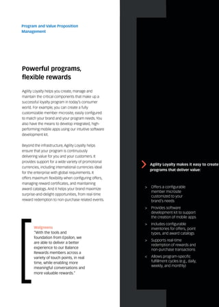 Powerful programs,
flexible rewards
Agility Loyalty helps you create, manage and
maintain the critical components that make up a
successful loyalty program in today’s consumer
world. For example, you can create a fully
customizable member microsite, easily configured
to match your brand and your program needs. You
also have the means to develop integrated, high-
performing mobile apps using our intuitive software
development kit.
Beyond the infrastructure, Agility Loyalty helps
ensure that your program is continuously
delivering value for you and your customers. It
provides support for a wide variety of promotional
currencies, including international currencies ideal
for the enterprise with global requirements. It
offers maximum flexibility when configuring offers,
managing reward certificates, and maintaining
award catalogs. And it helps your brand maximize
surprise-and-delight opportunities, from real-time
reward redemption to non-purchase related events.
Program and Value Proposition
Management
>	 Offers a configurable
member microsite
customized to your
brand’s needs
>	 Provides software
development kit to support
the creation of mobile apps
>	 Includes configurable
inventories for offers, point
types, and award catalogs
>	 Supports real-time
redemption of rewards and
non-purchase transactions
<	 Allows program-specific
fulfillment cycles (e.g., daily,
weekly, and monthly)
Walgreens
“With the tools and
foundation from Epsilon, we
are able to deliver a better
experience to our Balance
Rewards members across a
variety of touch points, in real
time, while enabling more
meaningful conversations and
more valuable rewards.”
Agility Loyalty makes it easy to create
programs that deliver value:
 