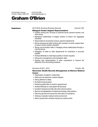 33 Rochester Avenue
Toronto, Ontario, M4N 1N7
(416) 873-3266
gobrien@uoguelph.ca
Graham O’Brien
Experience 2015 North American Business Services Concord, ON
Bilingual Vendor Support Representative
 Problem solving role, focusing on payment issues, general inquiries, and
other issues
 Maintained relationships of largest vendors of Holcim US, Aggregate
Industries
 Responsible for processing invoices, payment adjustments
 Strong interpersonal skills working with members of vendor support team
to ensure vendor problem resolution
 Strong communication skills in managing vendor relationships through e-
mail and phone
 Delegation of tasks to other departments for corrections in accounts
payable
 Worked efficiently to meet large quantity of vendor requests
 Strong time management and prioritization skills
 Working with representatives of other corporations to improve the
efficiency of the accounting processes
Summers of 2011, 2012 Toronto, ON
Electronic Health Records Management at Malvern Medical
Centre
 Organization of patients’ medical files
 Data entry into electronic medical software
 Strong attention to detail
 Exceptional typing speed
 Preparing patient files for doctor’s appointments
 Worked efficiently to meet patient file demands
 Excellent interpersonal skills with other clerical workers
 Become knowledgeable of medical terminology, filing systems
 Filter through files and extract the information of importance
 Working in stressful medical centre environment
 Able to quickly learn all tasks required by medical centre
 