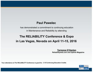 Paul Pawelec
Paul Pawelec
has demonstrated a commitment to continuing education
in Maintenance and Reliability by attending
The RELIABILITY Conference & Expo
in Las Vegas, Nevada on April 11-15, 2016
Terrence O’Hanlon
Reliabilityweb.com and Uptime Magazine
Your attendance at The RELIABILITY Conference is good for: 3.10 Continuing Education Credits
 