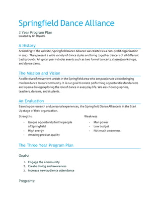 Springfield Dance Alliance
3 Year Program Plan
Created by Bri Hopkins
A History
According to thewebsite, SpringfieldDance Alliance was started as a non-profit organization
in 2012. Theypresent a wide variety of dance styles and bring togetherdancers of alldifferent
backgrounds. A typicalyearincludes events such as two formal concerts, classes/workshops,
and dance slams.
The Mission and Vision
A collectiveof movement artists in theSpringfieldarea who are passionate about bringing
modern dance to our community. It is our goalto create performing opportunitiesfordancers
and open a dialog exploring theroleof dance in everyday life. We are choreographers,
teachers, dancers, and students.
An Evaluation
Based upon research and personal experiences, the SpringfieldDanceAlliance is in theStart
Up stage of theirorganization.
Strengths:
- Unique opportunityforthepeople
of Springfield
- High energy
- Amazing product quality
Weakness
- Man power
- Low budget
- Not much awareness
The Three Year Program Plan
Goals:
1. Engage the community
2. Create dialog and awareness
3. Increase new audience attendance
Programs:
 