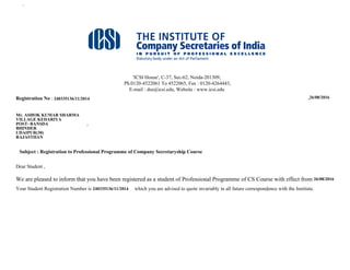 Untitled Page
'ICSI House', C-37, Sec-62, Noida-201309,
Ph.0120-4522061 To 4522065, Fax : 0120-4264443,
E-mail : dss@icsi.edu, Website : www.icsi.edu
Registration No : 320628119/08/2010 June 26, 2012
MR . VIVEK AGARWAL
4-9-125/1/2/5 MUSH MAHAL
ATTAPUR RAJENDRA NAGAR,
RANGAREDDY HYDERABAD
ANDHRA PRADESH
Subject : Registration to Professional Programme of Company Secretaryship Course
Dear Student ,
We are pleased to inform that you have been registered as a student of Professional Programme of CS Course with effect from 26/6/2012
Your Student Registration Number is 320628119/08/2010 which you are advised to quote invariably in all future correspondence with the Institute.
The study materials and test papers pertaining to the following subjects of Professional Programme will be sent to you by post in case the same has not been
issued by the Regional / Chapter Office of the Institute where you may have submitted your registration application.
http://www.icsi.in/StudentMemberPages/Enroll_Html.aspx?RegNo=320628119/08/2010&repName=Final.rpt (1 of 3)27-08-2012 15:32:00
240335136/11/2014 26/08/2016
Mr. ASHOK KUMAR SHARMA
VILLAGE KEDARIYA
POST- BANSDA
BHINDER
UDAIPUR(30)
RAJASTHAN
26/08/2016
240335136/11/2014
 