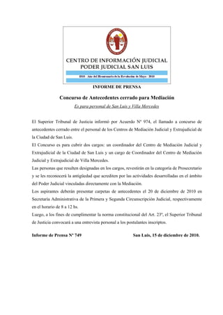 INFORME DE PRENSA

                Concurso de Antecedentes cerrado para Mediación
                         Es para personal de San Luis y Villa Mercedes


El Superior Tribunal de Justicia informó por Acuerdo Nº 974, el llamado a concurso de
antecedentes cerrado entre el personal de los Centros de Mediación Judicial y Extrajudicial de
la Ciudad de San Luis.
El Concurso es para cubrir dos cargos: un coordinador del Centro de Mediación Judicial y
Extrajudicial de la Ciudad de San Luis y un cargo de Coordinador del Centro de Mediación
Judicial y Extrajudicial de Villa Mercedes.
Las personas que resulten designadas en los cargos, revestirán en la categoría de Prosecretario
y se les reconocerá la antigüedad que acrediten por las actividades desarrolladas en el ámbito
del Poder Judicial vinculadas directamente con la Mediación.
Los aspirantes deberán presentar carpetas de antecedentes el 20 de diciembre de 2010 en
Secretaría Administrativa de la Primera y Segunda Circunscripción Judicial, respectivamente
en el horario de 8 a 12 hs.
Luego, a los fines de cumplimentar la norma constitucional del Art. 23º, el Superior Tribunal
de Justicia convocará a una entrevista personal a los postulantes inscriptos.

Informe de Prensa Nº 749                                 San Luis, 15 de diciembre de 2010.
 