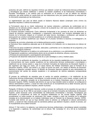 productivo del país, definirá los requisitos mínimos que deberán cumplir las instituciones técnicas profesionales
y tecnológicas que deseen redefinirse o cambiar su carácter académico al de Instituciones Universitarias o
Escuelas Tecnológicas, y los criterios para su evaluación en el proceso al que se refieren los artículos
anteriores, que serán tenidos en cuenta tanto por las instituciones como por quienes efectúen la evaluación de
la información presentada por las instituciones.

La reglamentación que para tal efecto expida el Gobierno Nacional deberá contemplar como mínimo los
siguientes requisitos o criterios de evaluación:

a) Formulación clara de su misión institucional, de manera coherente y pertinente de conformidad con lo
señalado por los artículos primero, segundo y tercero de la presente ley o del nuevo carácter académico en los
términos de la Ley 30 de 1992;
b) Proyecto Educativo Institucional: Como referencia fundamental a los procesos de toma de decisiones en
materia de docencia, extensión, investigación y cooperación internacional, que incorpore estrategias para el
fomento de la formación integral en el contexto del saber técnico, tecnológico y profesional, que exprese la
preocupación por construir comunidad académica en un ambiente adecuado de bienestar;
c) Existencia de políticas académicas que integren en el proceso formativo la docencia, la investigación y la
extensión;
d) Diseños de currículos coherentes con la debida pertinencia social y académica;
e) Estructura físico académica adecuada que le dé identidad a la institución con la observancia de criterios de
calidad;
f) Recursos de apoyo académicos suficientes, adecuados y pertinentes con la naturaleza de los programas y los
avances tecnológicos modernos;
g) Consolidación financiera en lo relativo a la conformación de su patrimonio y a su administración;
h) Organización académica y administrativa dentro de los principios de eficiencia, eficacia y economía;
i) Procesos de autoevaluación y autorregulación permanentes;
j) Proyección del desarrollo institucional a través de un plan estratégico a corto y mediano plazo.

Artículo 16. De la verificación de requisitos. La verificación de los requisitos establecidos en la presente ley para
el reconocimiento del nuevo carácter académico de las instituciones técnicas profesionales y tecnológicas o
redefinición de las mismas estará a cargo de la Comisión Consultiva de Instituciones de Educación Superior o
del organismo que haga sus veces, con el apoyo técnico del Instituto Colombiano para el Fomento de la
Educación Superior, ICFES, que tendrá a su cargo la función de emitir, con destino al Ministro de Educación
Nacional el respectivo concepto técnico. El Ministro de Educación Nacional expedirá el acto administrativo de
reconocimiento del cambio de carácter académico o la aprobación de reforma estatutaria correspondiente
según el caso.

El proceso de verificación de requisitos para el cambio de carácter académico o de redefinición de las
instituciones técnicas profesionales y tecnológicas, no podrá exceder de diez y ocho meses, contado a partir del
momento de la radicación completa de la documentación en el Instituto Colombiano para el Fomento de la
Educación Superior, ICFES. Cumplido este término sin que se haya decidido sobre la solicitud, se configurará el
silencio administrativo positivo, y causal de mala conducta por el incumplimiento de su deber funcional, para los
servidores públicos que debieron impulsar y decidir el proceso.

Parágrafo. El Ministro de Educación Nacional, surtido el proceso de verificación de los requisitos de que trata el
artículo 20 de la Ley 30 de 1992 el cual estará a cargo de la Comisión Consultiva de Instituciones de Educación
Superior, podrá reconocer como Universidades las Instituciones Universitarias o Escuelas Tecnológicas que
demuestren el cumplimiento de todos los requisitos establecidos en las normas legales vigentes. Este
procedimiento no podrá exceder de veinticuatro (24) meses, contados a partir del momento de la radicación
completa de la documentación en el Instituto Colombiano para el Fomento de la Educación Superior, ICFES.
Cumplido este término sin que se haya decidido sobre la solicitud, se configurará el silencio administrativo
positivo, y causal de mala conducta para los servidores públicos que debieron impulsar y decidir el proceso, por
el incumplimiento de su deber funcional.

Artículo 17. Del control y la vigilancia. Las instituciones técnicas profesionales y tecnológicas estarán sometidas
a la inspección y vigilancia, de conformidad con el artículo 189, numerales 21, 22 y 26 de la Constitución
Nacional.

                                                   CAPITULO IV
 