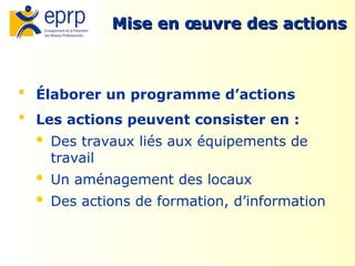 10
Mise en œuvre des actions
Mise en œuvre des actions
 Élaborer un programme d’actions
 Les actions peuvent consister en :
 Des travaux liés aux équipements de
travail
 Un aménagement des locaux
 Des actions de formation, d’information
 