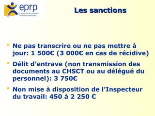 12
Les sanctions
Les sanctions
 Ne pas transcrire ou ne pas mettre à
jour: 1 500€ (3 000€ en cas de récidive)
 Délit d’entrave (non transmission des
documents au CHSCT ou au délégué du
personnel): 3 750€
 Non mise à disposition de l’Inspecteur
du travail: 450 à 2 250 €
 