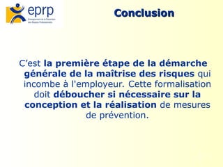13
Conclusion
Conclusion
C’est la première étape de la démarche
générale de la maîtrise des risques qui
incombe à l'employeur. Cette formalisation
doit déboucher si nécessaire sur la
conception et la réalisation de mesures
de prévention.
 