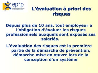 2
Depuis plus de 10 ans, tout employeur a
l’obligation d’évaluer les risques
professionnels auxquels sont exposés ses
salariés.
L’évaluation des risques est la première
partie de la démarche de prévention,
démarche mise en œuvre lors de la
conception d’un système
L’évaluation à priori des
L’évaluation à priori des
risques
risques
 