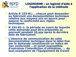 30
LOGINORME : un logiciel d’aide à
LOGINORME : un logiciel d’aide à
l’application de la méthode
l’application de la méthode
 Article R 233-81: …chacun peut demander
au fabricant une documentation technique
relative aux moyens mis en œuvre pour
assurer la conformité aux règles
techniques.
 R 233-81-1: la période au cours de laquelle
cette demande peut être présentée se
poursuit pendant 10 ans après la dernière
date de fabrication.
 L’absence de communication de cette
documentation technique dans le délai fixé
par la demande constituerait un indice de
non conformité …et serait susceptible
d’entraîner l’interdiction d’utilisation, … de
tout exemplaire de l’équipement de travail
 