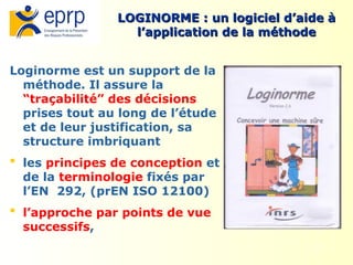 31
Loginorme est un support de la
méthode. Il assure la
“traçabilité” des décisions
prises tout au long de l’étude
et de leur justification, sa
structure imbriquant
 les principes de conception et
de la terminologie fixés par
l’EN 292, (prEN ISO 12100)
 l’approche par points de vue
successifs,
LOGINORME : un logiciel d’aide à
LOGINORME : un logiciel d’aide à
l’application de la méthode
l’application de la méthode
 