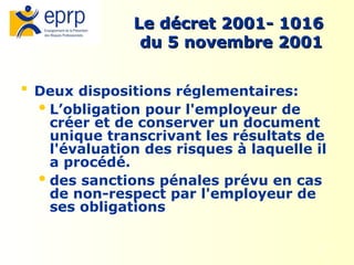 4
Le décret 2001- 1016
Le décret 2001- 1016
du 5 novembre 2001
du 5 novembre 2001
 Deux dispositions réglementaires:
L’obligation pour l'employeur de
créer et de conserver un document
unique transcrivant les résultats de
l'évaluation des risques à laquelle il
a procédé.
des sanctions pénales prévu en cas
de non-respect par l'employeur de
ses obligations
 