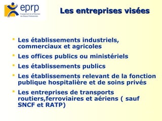 7
Les entreprises visées
Les entreprises visées
 Les établissements industriels,
commerciaux et agricoles
 Les offices publics ou ministériels
 Les établissements publics
 Les établissements relevant de la fonction
publique hospitalière et de soins privés
 Les entreprises de transports
routiers,ferroviaires et aériens ( sauf
SNCF et RATP)
 
