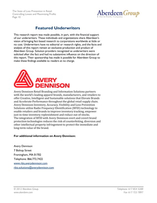 The State of Loss Prevention in Retail:
Controlling Losses and Maximizing Profits
Page 10



                     Featured Underwriters
 This research report was made possible, in part, with the financial support
 of our underwriters. These individuals and organizations share Aberdeen’s
 vision of bringing fact based research to corporations worldwide at little or
 no cost. Underwriters have no editorial or research rights, and the facts and
 analysis of this report remain an exclusive production and product of
 Aberdeen Group. Solution providers recognized as underwriters were
 solicited after the fact and had no substantive influence on the direction of
 this report. Their sponsorship has made it possible for Aberdeen Group to
 make these findings available to readers at no charge.




 Avery Dennison Retail Branding and Information Solutions partners
 with the world’s leading apparel brands, manufacturers, and retailers to
 offer Creative, Intelligent and Sustainable solutions that Elevate Brands
 and Accelerate Performance throughout the global retail supply chain.
 Avery Dennison Inventory, Accuracy, Visibility and Loss Prevention
 Solutions utilize Radio Frequency IDentification (RFID) technology to
 enable retailers and brands to improve inventory tracking, empower
 just-in-time inventory replenishment and reduce out-of-stocks.
 The integration of RFID with Avery Dennison overt and covert brand
 protection technologies reduces the risk of counterfeiting, diversion and
 other intellectual property infringement to protect the immediate and
 long-term value of the brand.

 For additional information on Avery Dennison:


 Avery Dennison
 7 Bishop Street
 Framingham, MA 01702
 Telephone: 866.772.7422
 www.rbis.averydennison.com
 rbis.solutions@averydennison.com




 © 2012 Aberdeen Group.                                                          Telephone: 617 854 5200
 www.aberdeen.com                                                                      Fax: 617 723 7897
 