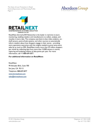 The State of Loss Prevention in Retail:
Controlling Losses and Maximizing Profits
Page 11




 RetailNext (formerly BVI Networks) is the leader in real-time in-store
 monitoring, enabling retailers and manufacturers to collect, analyze, and
 visualize in-store data. The company uses best-in-class video analytics, on-
 shelf sensors, point-of-sale systems, and other sources to automatically
 inform retailers about how shoppers engage in their stores – providing
 store operations executives with the insights needed to grow same-store
 sales by as much as 20%. RetailNext tracks more than 25 million shoppers
 per month by collecting data from more than 15,000 sensors in stores,
 capturing and analyzing trillions of data points per year. For more
 information, call +1-888-609-5877.
 For additional information on RetailNext:


 RetailNext
 99 Almaden Blvd., Suite 700
 San Jose, CA 95113
 Telephone: 888.609.5877
 www.bviretailnext.com
 sales@bviretailnext.com




 © 2012 Aberdeen Group.                                                         Telephone: 617 854 5200
 www.aberdeen.com                                                                     Fax: 617 723 7897
 