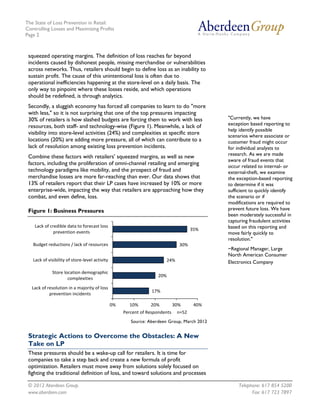 The State of Loss Prevention in Retail:
Controlling Losses and Maximizing Profits
Page 2



 squeezed operating margins. The definition of loss reaches far beyond
 incidents caused by dishonest people, missing merchandise or vulnerabilities
 across networks. Thus, retailers should begin to define loss as an inability to
 sustain profit. The cause of this unintentional loss is often due to
 operational inefficiencies happening at the store-level on a daily basis. The
 only way to pinpoint where these losses reside, and which operations
 should be redefined, is through analytics.
 Secondly, a sluggish economy has forced all companies to learn to do "more
 with less," so it is not surprising that one of the top pressures impacting
 30% of retailers is how slashed budgets are forcing them to work with less                  "Currently, we have
 resources, both staff- and technology-wise (Figure 1). Meanwhile, a lack of                 exception based reporting to
                                                                                             help identify possible
 visibility into store-level activities (24%) and complexities at specific store
                                                                                             scenarios where associate or
 locations (20%) are adding more pressure, all of which can contribute to a                  customer fraud might occur
 lack of resolution among existing loss prevention incidents.                                for individual analysts to
                                                                                             research. As we are made
 Combine these factors with retailers’ squeezed margins, as well as new
                                                                                             aware of fraud events that
 factors, including the proliferation of omni-channel retailing and emerging
                                                                                             occur related to internal- or
 technology paradigms like mobility, and the prospect of fraud and                           external-theft, we examine
 merchandise losses are more far-reaching than ever. Our data shows that                     the exception-based reporting
 13% of retailers report that their LP cases have increased by 10% or more                   to determine if it was
 enterprise-wide, impacting the way that retailers are approaching how they                  sufficient to quickly identify
 combat, and even define, loss.                                                              the scenario or if
                                                                                             modifications are required to
 Figure 1: Business Pressures                                                                prevent future loss. We have
                                                                                             been moderately successful in
                                                                                             capturing fraudulent activities
    Lack of credible data to forecast loss                                                   based on this reporting and
                                                                                      35%
              prevention events                                                              move fairly quickly to
                                                                                             resolution."
   Budget reductions / lack of resources                                        30%
                                                                                             ~Regional Manager, Large
                                                                                             North American Consumer
   Lack of visibility of store-level activity                           24%                  Electronics Company
             Store location demographic
                                                                    20%
                     complexities
  Lack of resolution in a majority of loss
                                                                  17%
           prevention incidents

                                                0%     10%       20%          30%      40%
                                                     Percent of Respondents    n=52
                                                        Source: Aberdeen Group, March 2012


 Strategic Actions to Overcome the Obstacles: A New
 Take on LP
 These pressures should be a wake-up call for retailers. It is time for
 companies to take a step back and create a new formula of profit
 optimization. Retailers must move away from solutions solely focused on
 fighting the traditional definition of loss, and toward solutions and processes

 © 2012 Aberdeen Group.                                                                           Telephone: 617 854 5200
 www.aberdeen.com                                                                                       Fax: 617 723 7897
 