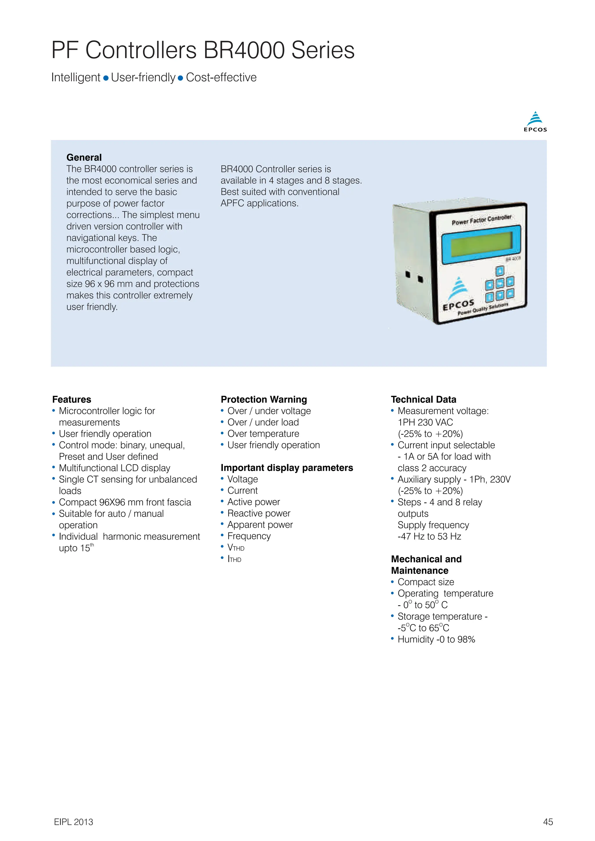 PF Controllers BR4000 Series
General
The BR4000 controller series is
the most economical series and
intended to serve the basic
purpose of power factor
corrections... The simplest menu
driven version controller with
navigational keys. The
microcontroller based logic,
multifunctional display of
electrical parameters, compact
size 96 x 96 mm and protections
makes this controller extremely
user friendly.
Intelligent l l
User-friendly Cost-effective
Features
Microcontroller logic for
measurements
User friendly operation
Control mode: binary, unequal,
Preset and User defined
Multifunctional LCD display
Single CT sensing for unbalanced
loads
Compact 96X96 mm front fascia
Suitable for auto / manual
operation
Individual harmonic measurement
th
upto 15
Protection Warning
Over / under voltage
Over / under load
Over temperature
User friendly operation
Important display parameters
Voltage
Current
Active power
Reactive power
Apparent power
Frequency
VTHD
ITHD
Technical Data
Measurement voltage:
1PH 230 VAC
(-25% to +20%)
Current input selectable
- 1A or 5A for load with
class 2 accuracy
Auxiliary supply - 1Ph, 230V
(-25% to +20%)
Steps - 4 and 8 relay
outputs
Supply frequency
-47 Hz to 53 Hz
Mechanical and
Maintenance
Compact size
Operating temperature
O O
- 0 to 50 C
Storage temperature -
O O
-5 C to 65 C
Humidity -0 to 98%
BR4000 Controller series is
available in 4 stages and 8 stages.
Best suited with conventional
APFC applications.
45
EIPL 2013
 