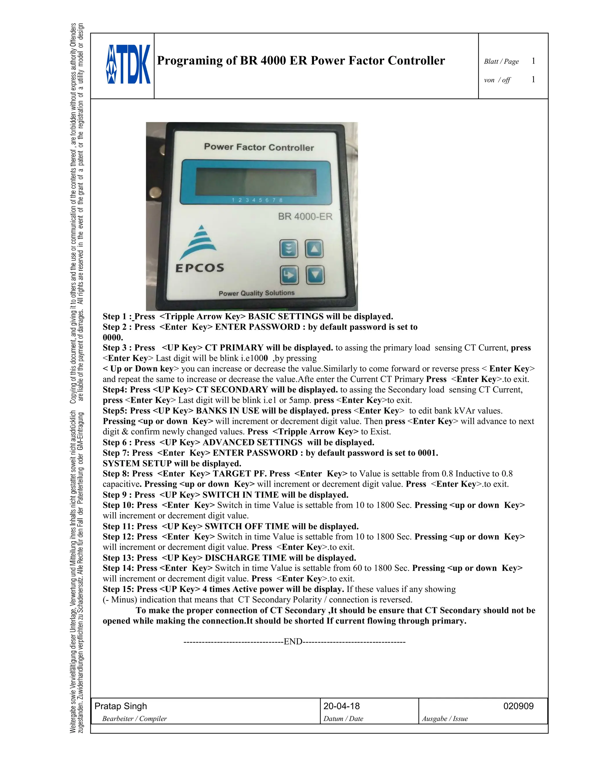 Programing of BR 4000 ER Power Factor Controller Blatt / Page 1
von / off 1
Pratap Singh 20-04-18 020909
Bearbeiter / Compiler Datum / Date Ausgabe / Issue
Step 1 : Press <Tripple Arrow Key> BASIC SETTINGS will be displayed.
Step 2 : Press <Enter Key> ENTER PASSWORD : by default password is set to
0000.
Step 3 : Press <UP Key> CT PRIMARY will be displayed. to assing the primary load sensing CT Current, press
<Enter Key> Last digit will be blink i.e1000 ,by pressing
< Up or Down key> you can increase or decrease the value.Similarly to come forward or reverse press < Enter Key>
and repeat the same to increase or decrease the value.Afte enter the Current CT Primary Press <Enter Key>.to exit.
Step4: Press <UP Key> CT SECONDARY will be displayed. to assing the Secondary load sensing CT Current,
press <Enter Key> Last digit will be blink i.e1 or 5amp. press <Enter Key>to exit.
Step5: Press <UP Key> BANKS IN USE will be displayed. press <Enter Key> to edit bank kVAr values.
Pressing <up or down Key> will increment or decrement digit value. Then press <Enter Key> will advance to next
digit & confirm newly changed values. Press <Tripple Arrow Key> to Exist.
Step 6 : Press <UP Key> ADVANCED SETTINGS will be displayed.
Step 7: Press <Enter Key> ENTER PASSWORD : by default password is set to 0001.
SYSTEM SETUP will be displayed.
Step 8: Press <Enter Key> TARGET PF. Press <Enter Key> to Value is settable from 0.8 Inductive to 0.8
capacitive. Pressing <up or down Key> will increment or decrement digit value. Press <Enter Key>.to exit.
Step 9 : Press <UP Key> SWITCH IN TIME will be displayed.
Step 10: Press <Enter Key> Switch in time Value is settable from 10 to 1800 Sec. Pressing <up or down Key>
will increment or decrement digit value.
Step 11: Press <UP Key> SWITCH OFF TIME will be displayed.
Step 12: Press <Enter Key> Switch in time Value is settable from 10 to 1800 Sec. Pressing <up or down Key>
will increment or decrement digit value. Press <Enter Key>.to exit.
Step 13: Press <UP Key> DISCHARGE TIME will be displayed.
Step 14: Press <Enter Key> Switch in time Value is settable from 60 to 1800 Sec. Pressing <up or down Key>
will increment or decrement digit value. Press <Enter Key>.to exit.
Step 15: Press <UP Key> 4 times Active power will be display. If these values if any showing
(- Minus) indication that means that CT Secondary Polarity / connection is reversed.
To make the proper connection of CT Secondary ,It should be ensure that CT Secondary should not be
opened while making the connection.It should be shorted If current flowing through primary.
---------------------------------END----------------------------------
 