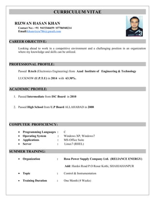 CURRICULUM VITAE
RIZWAN HASAN KHAN
Contact No:- +91 9415346659 / 07786940214
Email:khanrizzu786@gmail.com
CAREER OBJECTIVE:
Looking ahead to work in a competitive environment and a challenging position in an organization
where my knowledge and skills can be utilized.
PROFESSIONAL PROFILE:
Passed B.tech (Electronics Engineering) from Azad Institute of Engineering & Technology
LUCKNOW (U.P.T.U) in 2014 with 63.30%.
ACADEMIC PROFILE:
1. Passed Intermediate from ISC Board in 2010
2. Passed High School from U.P Board ALLAHABAD in 2008
COMPUTER PROFICIENCY:
• Programming Languages : C
• Operating System : Windows XP, Windows7
• Applications : MS-Office Suite
• Server : Linux7 (RHEL)
SUMMER TRAINING:
• Organization : Rosa Power Supply Company Ltd. (RELIANCE ENERGY)
Add: Hardoi Road P.O Rosar Kothi, SHAHJAHANPUR
• Topic : Control & Instrumentation
• Training Duration : One Month (4 Weeks)
 
