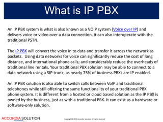 Copyright© 2015 Accordia Solution. All rights reservedACCORDIA SOLUTIONaccentuates
What is IP PBX
An IP PBX system is what is also known as a VOIP system (Voice over IP) and
delivers voice or video over a data connection. It can also interoperate with the
traditional PSTN.
The IP PBX will convert the voice in to data and transfer it across the network as
packets. Using data networks for voice can significantly reduce the cost of long
distance, and international phone calls; and considerably reduce the overheads of
traditional line rentals. Your traditional PBX solution may be able to connect to a
data network using a SIP trunk, as nearly 75% of business PBXs are IP enabled.
An IP PBX solution is also able to switch calls between VoIP and traditional
telephones while still offering the same functionality of your traditional PBX
phone system. It is different from a hosted or cloud based solution as the IP PBX is
owned by the business, just as with a traditional PBX. It can exist as a hardware or
software-only solution.
 