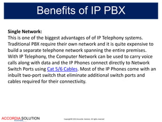 Copyright© 2015 Accordia Solution. All rights reservedACCORDIA SOLUTIONaccentuates
Benefits of IP PBX
Single Network:
This is one of the biggest advantages of of IP Telephony systems.
Traditional PBX require their own network and it is quite expensive to
build a separate telephone network spanning the entire premises.
With IP Telephony, the Computer Network can be used to carry voice
calls along with data and the IP Phones connect directly to Network
Switch Ports using Cat 5/6 Cables. Most of the IP Phones come with an
inbuilt two-port switch that eliminate additional switch ports and
cables required for their connectivity.
 