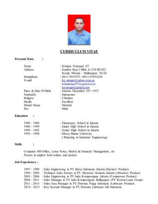 CURRICULUM VITAE
Personal Data :
Name : Kristian Natanael, ST
Address : Sumber Rejo I Blok A-3/24 RT.053
Komp. Mawija – Balikpapan 76124
Handphone : 0811-5441973 / 0813-47851636
E-mail : kn_siregar@yahoo.com.sg
krisnatanael73@gmail.com
kn.siregar@gmail.com
Place & Date Of Birth : Jakarta, December 28th, 1973
Nationally : Indonesian
Religion : Christian
Health : Excellent
Marial Status : Married
Sex : Male
Education :
1980 – 1986 : Elementary School in Jakarta
1986 – 1989 : Junior High School in Jakarta
1989 – 1992 : Senior High School in Jakarta
1992 – 1998 : Mercu Buana University
( Majoring in Industrial Engineering)
Skills :
Computer MS Office, Lotus Notes, Market & Financial Management, etc
Passive in english both written and spoken
Job Experiences :
1997 – 1998 : Sales Engineering in PT. Berca Indonesia Jakarta (Electical Product)
1998 – 2002 : Technical Sales Service in PT. Abrasives Semesta Jakarta (Abrasives Product)
2003 – 2004 : Sales Engineering in PT. Indo Kompresigma Jakarta (Compressor Product)
2004 – 2011 : Sales Manager in PT. Indo Kompresigma Balikpapan (PT. Kawan Lama Group)
2011 – 2014 : Sales Area Manager in PT. Petronas Niaga Indonesia (Lubricant Product)
2014 – 2015 : Key Account Manager in PT. Petronas Lubricant Intl Indonesia
 