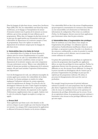 10 La voie vers une application sécurisée




Dans les langages de plus haut niveau, comme Java, JavaServer       Une vulnérabilité DoS est due à des erreurs d’implémentation
Pages (JSP), C#, .Net, les vulnérabilités sont beaucoup moins       qui provoquent la consommation de ressources rares, limitées
nombreuses, car le langage et l’interprétation du moteur            ou non renouvelables ou la destruction ou l’altération des
d’exécution traitent toute la gestion de la mémoire au niveau       informations de conﬁguration. Pour éviter ces conditions
inférieur, qui est donc protégée de toute inﬂuence par le           d’échec, les développeurs doivent concevoir leurs applications
programmeur. Même dans ces langages de plus haut niveau, il         pour fonctionner même dans les pires scénarios.
se peut que des appels parfois non documentés créent une
vulnérabilité de dépassement de la mémoire tampon à l’insu          d. Vulnérabilités liées à l’augmentation des privilèges
du programmeur. Soyez très vigilant en matière de                   Dans de nombreux cas, le but ultime d’une attaque est
dépassement de la mémoire tampon pour les langages de               l’augmentation des privilèges. Un utilisateur ayant des
plus haut niveau.                                                   informations d’authentiﬁcation insuffisantes obtient un accès
                                                                    privilégié, ce qui permet au pirate d’accéder à ces données et
b. Vulnérabilités liées à la chaîne de format                       des ressources conﬁdentielles, et même de prendre le contrôle
Les vulnérabilités liées à la chaîne de format illustrent la        de tout le système ou de le détruire, tout en restant classé
relation entre les erreurs d’implémentation et la qualité           comme utilisateur de conﬁance.
globale d’une base de code. Les vulnérabilités liées à la chaîne
de format sont souvent considérées comme un type de                 Un pirate élève généralement ses privilèges en exploitant les
dépassement de la mémoire tampon, mais cette comparaison            sections des programmes dans lesquelles une application
n’est pas entièrement correcte. Même si une vulnérabilité de        délivre ou reçoit des privilèges de niveau supérieur. Parfois, les
chaîne de format peut produire un dépassement de la mémoire         applications doivent créer des processus sous des utilisateurs
tampon, elle peut aussi entraîner l’exposition d’informations,      différents ou avec des niveaux d’accès différents. La charge de
sans dépassement.                                                   la preuve incombe aux développeurs aﬁn de s’assurer que le
                                                                    processus d’augmentation des privilèges ne peut pas être
Lors du développement de code, une utilisation incomplète de        exploité par des programmes malicieux. De même, le
certains appels peut entraîner des vulnérabilités de la chaîne      processus de désaugmentation doit aussi être testé en
de format. Les bonnes pratiques en matière de codage                profondeur.
impliquent l’utilisation cohérente de certains arguments,
comme les spéciﬁcateurs de champs. Si au lieu de cela, les          Par exemple, lorsqu’un processus de priorité inférieure
développeurs élaborent du code à l’aide d’appels incomplets,        redonne le contrôle à un autre programme doté de privilèges
ces appels ne sont pas suffisamment liés, ce qui permet aux         plus élevés, l’application doit toujours vériﬁer la validité des
pirates d’insérer des données, des arguments ou des requêtes        codes de retour, les conditions d’erreur et les opérations de
d’informations supplémentaires dans ces appels. Analysez tout       diminution des privilèges déclenchées par les erreurs. Si une
le code à la recherche d’appels incomplets et corrigez ces          de ces opérations échoue, les programmes peuvent continuer à
appels.                                                             fonctionner à des niveaux ou des privilèges différents de ceux
                                                                    qui sont requis.
c. Erreurs DoS
Toute application qui donne accès à des données ou des
services critiques ne peut remplir que cette fonction lorsqu’elle
est exécutée. Les attaques DoS compromettent les applications
et affectent la livraison de données ou de services critiques.
 