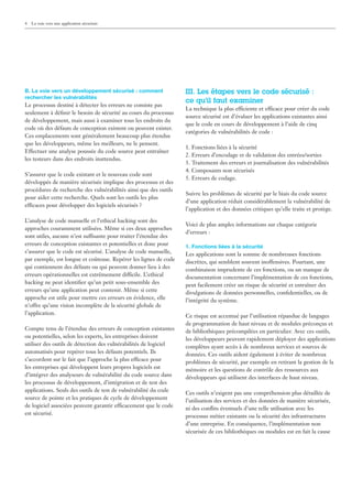 4   La voie vers une application sécurisée




B. La voie vers un développement sécurisé : comment               III. Les étapes vers le code sécurisé :
rechercher les vulnérabilités
                                                                  ce qu’il faut examiner
Le processus destiné à détecter les erreurs ne consiste pas
                                                                  La technique la plus efficiente et efficace pour créer du code
seulement à déﬁnir le besoin de sécurité au cours du processus
                                                                  source sécurisé est d’évaluer les applications existantes ainsi
de développement, mais aussi à examiner tous les endroits du
                                                                  que le code en cours de développement à l’aide de cinq
code où des défauts de conception existent ou peuvent exister.
                                                                  catégories de vulnérabilités de code :
Ces emplacements sont généralement beaucoup plus étendus
que les développeurs, même les meilleurs, ne le pensent.
                                                                  1. Fonctions liées à la sécurité
Effectuer une analyse poussée du code source peut entraîner
                                                                  2. Erreurs d’encodage et de validation des entrées/sorties
les testeurs dans des endroits inattendus.
                                                                  3. Traitement des erreurs et journalisation des vulnérabilités
                                                                  4. Composants non sécurisés
S’assurer que le code existant et le nouveau code sont
                                                                  5. Erreurs de codage.
développés de manière sécurisée implique des processus et des
procédures de recherche des vulnérabilités ainsi que des outils
                                                                  Suivre les problèmes de sécurité par le biais du code source
pour aider cette recherche. Quels sont les outils les plus
                                                                  d’une application réduit considérablement la vulnérabilité de
efficaces pour développer des logiciels sécurisés ?
                                                                  l’application et des données critiques qu’elle traite et protège.

L’analyse de code manuelle et l’ethical hacking sont des
                                                                  Voici de plus amples informations sur chaque catégorie
approches couramment utilisées. Même si ces deux approches
                                                                  d’erreurs :
sont utiles, aucune n’est suffisante pour traiter l’étendue des
erreurs de conception existantes et potentielles et donc pour     1. Fonctions liées à la sécurité
s’assurer que le code est sécurisé. L’analyse de code manuelle,   Les applications sont la somme de nombreuses fonctions
par exemple, est longue et coûteuse. Repérer les lignes de code   discrètes, qui semblent souvent inoffensives. Pourtant, une
qui contiennent des défauts ou qui peuvent donner lieu à des      combinaison imprudente de ces fonctions, ou un manque de
erreurs opérationnelles est extrêmement difficile. L’ethical      documentation concernant l’implémentation de ces fonctions,
hacking ne peut identiﬁer qu’un petit sous-ensemble des           peut facilement créer un risque de sécurité et entraîner des
erreurs qu’une application peut contenir. Même si cette           divulgations de données personnelles, conﬁdentielles, ou de
approche est utile pour mettre ces erreurs en évidence, elle      l’intégrité du système.
n’offre qu’une vision incomplète de la sécurité globale de
l’application.                                                    Ce risque est accentué par l’utilisation répandue de langages
                                                                  de programmation de haut niveau et de modules préconçus et
Compte tenu de l’étendue des erreurs de conception existantes     de bibliothèques précompilées en particulier. Avec ces outils,
ou potentielles, selon les experts, les entreprises doivent       les développeurs peuvent rapidement déployer des applications
utiliser des outils de détection des vulnérabilités de logiciel   complètes ayant accès à de nombreux services et sources de
automatisés pour repérer tous les défauts potentiels. Ils         données. Ces outils aident également à éviter de nombreux
s’accordent sur le fait que l’approche la plus efficace pour      problèmes de sécurité, par exemple en retirant la gestion de la
les entreprises qui développent leurs propres logiciels est       mémoire et les questions de contrôle des ressources aux
d’intégrer des analyseurs de vulnérabilité du code source dans    développeurs qui utilisent des interfaces de haut niveau.
les processus de développement, d’intégration et de test des
applications. Seuls des outils de test de vulnérabilité du code   Ces outils n’exigent pas une compréhension plus détaillée de
source de pointe et les pratiques de cycle de développement       l’utilisation des services et des données de manière sécurisée,
de logiciel associées peuvent garantir efficacement que le code   ni des conﬂits éventuels d’une telle utilisation avec les
est sécurisé.                                                     processus métier existants ou la sécurité des infrastructures
                                                                  d’une entreprise. En conséquence, l’implémentation non
                                                                  sécurisée de ces bibliothèques ou modules est en fait la cause
 