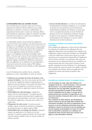 6   La voie vers une application sécurisée




d. Vulnérabilités liées aux contrôles d’accès                        ●   Erreurs d’authentiﬁcation : en utilisant les informations
Sans contrôles d’accès, les pirates ayant accès au réseau,               d’authentiﬁcation d’utilisateurs légitimes, ou en trompant
notamment les éléments internes malicieux, peut accéder                  un système de sorte qu’il pense que les informations
facilement aux données et ressources conﬁdentielles. Les                 d’authentiﬁcation légitimes sont utilisées, un pirate peut
organisations doivent mettre en place une technique efficace             voler ou manipuler des données. Lors de l’incident de
pour identiﬁer les utilisateurs, mapper les utilisateurs identiﬁés       piratage survenu chez ChoicePoint, Inc© par exemple,
en fonction des données et s’assurer que les utilisateurs ont            les pirates ont pu acquérir les véritables informations
accès aux données appropriées.                                           d’authentiﬁcation des utilisateurs, ce qui les a aidés à
                                                                         dissimuler leurs activités malicieuses.
La vulnérabilité associée survient lorsqu’une application
octroie des droits d’accès supérieurs aux droits nécessaires à un    2. Erreurs de validation des entrées/sorties (E/S) et
utilisateur ou une application. Selon le niveau d’accès octroyé,     d’encodage
un utilisateur peut accéder à des informations conﬁdentielles        Pour la plupart des applications, l’entrée doit être dynamique.
ou même prendre le contrôle du système. Par conséquent,              Les réponses et les sélections des utilisateurs dans une
pour toute application traitant des données sensibles,               application déterminent et personnalisent leur expérience de
assurez-vous d’appliquer le principe du privilège le plus            l’application. Chaque entrée peut introduire une vulnérabilité
faible : n’octroyez que le niveau d’accès minimum nécessaire à       et doit être validée pour s’assurer que sa forme ou sa taille
un utilisateur ou à une application pour fonctionner. Cette          n’entraîne pas de comportement imprévisible de l’application.
approche implique d’identiﬁer les différentes autorisations          Tous les sources d’entrées et en particulier celles issues des
dont une application ou un utilisateur de cette application a        interactions avec les utilisateurs doivent être contrôlées à un
besoin pour exécuter les actions requises. Elle implique             moment donné après leur entrée dans le système et avant
également de restreindre tous les modules et objets appropriés       qu’elles n’atteignent leur lieu d’utilisation. Les développeurs
à ces privilèges.                                                    doivent vériﬁer que toutes les entrées sont validées et qu’elles
                                                                     sont conformes aux attentes. Sinon, une application doit
Lors de l’évaluation des contrôles d’accès, recherchez               empêcher les entrées mal formées de pénétrer dans
également ces autres vulnérabilités en termes de sécurité :          l’application.


●   Utilisation non protégée de la base de données et du
    système de ﬁchiers : vous devez vous assurer que les outils      Une faille des contrôles d’accès : la navigation forcée
    de sécurité de l’application analysent soigneusement les
                                                                     Lors de l’analyse du code, faites très attention à la
    appels aux bases de données et aux systèmes de ﬁchiers dans
                                                                     navigation forcée (ou « forced browsing »). Voici comment
    le code source de l’application. Autrement, des pirates          elle fonctionne : Les pirates émettent une requête
    pourraient manipuler ces appels pour exposer des données         directement vers une page Web à laquelle ils ne sont
    sensibles.                                                       peut-être pas autorisés à accéder. Si des contrôles
●   Vulnérabilités du code dynamique : l’application                 d’accès insuffisants sont en place, il se peut que les
    charge-t-elle du code dynamique ? Les pirates peuvent            pirates parviennent à accéder à la page Web ou aux
    insérer des commandes malicieuses dans les applications          ressources dorsales. Ils peuvent alors voler ou corrompre
    qui chargent du code dynamique. Vous devez vous assurer          ces ressources.
    d’examiner les applications en premier pour vériﬁer si ce        Pour empêcher de telles attaques, les développeurs
    risque existe.                                                   doivent s’assurer qu’aucune page Web contenant des
                                                                     informations sensibles n’est mise en antémémoire sur les
●   Chargement du code externe : les pirates peuvent
                                                                     serveurs ou sur les ordinateurs personnels locaux des
    modiﬁer, exposer ou détruire les données en manipulant
                                                                     utilisateurs. Toutes ces données ne sont accessibles que
    de manière incorrecte les appels système validés.
                                                                     par des requêtes accompagnées d’un jeton de session
●   Vulnérabilités liées au stockage des données : pourquoi          actif et authentiﬁé et associées à un utilisateur qui
    attaquer une application si les données ne sont pas              possède les droits d’accès requis pour accéder à une
    sécurisées ? Les pirates risquent d’accéder aux serveurs pour    page ou à des informations données.
    voler des données sensibles si elles ne sont pas stockées de
    manière sécurisée.
 