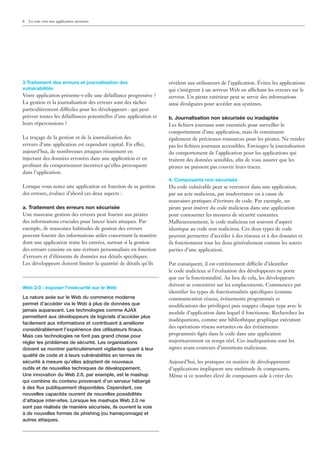 8   La voie vers une application sécurisée




3.Traitement des erreurs et journalisation des                      révèlent aux utilisateurs de l’application. Évitez les applications
vulnérabilités                                                      qui s’intègrent à un serveur Web en affichant les erreurs sur le
Votre application présente-t-elle une défaillance progressive ?     serveur. Un pirate extérieur peut se servir des informations
La gestion et la journalisation des erreurs sont des tâches         ainsi divulguées pour accéder aux systèmes.
particulièrement difficiles pour les développeurs : qui peut
prévoir toutes les défaillances potentielles d’une application et   b. Journalisation non sécurisée ou inadaptée
leurs répercussions ?                                               Les ﬁchiers journaux sont essentiels pour surveiller le
                                                                    comportement d’une application, mais ils constituent
Le traçage de la gestion et de la journalisation des                également de précieuses ressources pour les pirates. Ne rendez
erreurs d’une application est cependant capital. En effet,          pas les ﬁchiers journaux accessibles. Envisagez la journalisation
aujourd’hui, de nombreuses attaques réussissent en                  du comportement de l’application pour les applications qui
injectant des données erronées dans une application et en           traitent des données sensibles, aﬁn de vous assurer que les
proﬁtant du comportement incorrect qu’elles provoquent              pirates ne puissent pas couvrir leurs traces.
dans l’application.
                                                                    4. Composants non sécurisés
Lorsque vous notez une application en fonction de sa gestion        Du code vulnérable peut se retrouver dans une application,
des erreurs, évaluez d’abord ces deux aspects :                     par un acte malicieux, par inadvertance ou à cause de
                                                                    mauvaises pratiques d’écriture de code. Par exemple, un
a. Traitement des erreurs non sécurisée                             pirate peut insérer du code malicieux dans une application
Une mauvaise gestion des erreurs peut fournir aux pirates           pour contourner les mesures de sécurité existantes.
des informations cruciales pour lancer leurs attaques. Par          Malheureusement, le code malicieux est souvent d’aspect
exemple, de mauvaises habitudes de gestion des erreurs              identique au code non malicieux. Ces deux types de code
peuvent fournir des informations utiles concernant la manière       peuvent permettre d’accéder à des réseaux et à des données et
dont une application traite les entrées, surtout si la gestion      ils fonctionnent tous les deux généralement comme les autres
des erreurs consiste en une écriture personnalisée en fonction      parties d’une application.
d’erreurs et d’éléments de données aux détails spéciﬁques.
Les développeurs doivent limiter la quantité de détails qu’ils      Par conséquent, il est extrêmement difficile d’identiﬁer
                                                                    le code malicieux si l’évaluation des développeurs ne porte
                                                                    que sur la fonctionnalité. Au lieu de cela, les développeurs
                                                                    doivent se concentrer sur les emplacements. Commencez par
Web 2.0 : exposer l’insécurité sur le Web
                                                                    identiﬁer les types de fonctionnalités spéciﬁques (comme
La nature axée sur le Web du commerce moderne                       communication réseau, événements programmés et
permet d’accéder via le Web à plus de données que                   modiﬁcations des privilèges) puis mappez chaque type avec le
jamais auparavant. Les technologies comme AJAX
                                                                    module d’application dans lequel il fonctionne. Recherchez les
permettent aux développeurs de logiciels d’accéder plus
                                                                    inadéquations, comme une bibliothèque graphique exécutant
facilement aux informations et contribuent à améliorer
                                                                    des opérations réseau sortantes ou des événements
considérablement l’expérience des utilisateurs ﬁnaux.
Mais ces technologies ne font pas grand chose pour                  programmés ﬁgés dans le code dans une application
régler les problèmes de sécurité. Les organisations                 majoritairement en temps réel. Ces inadéquations sont les
doivent se montrer particulièrement vigilantes quant à leur         signes avant-coureurs d’intentions malicieuse.
qualité de code et à leurs vulnérabilités en termes de
sécurité à mesure qu’elles adoptent de nouveaux                     Aujourd’hui, les pratiques en matière de développement
outils et de nouvelles techniques de développement.                 d’applications impliquent une multitude de composants.
Une innovation du Web 2.0, par exemple, est le mashup               Même si ce nombre élevé de composants aide à créer des
qui combine du contenu provenant d’un serveur hébergé
à des ﬂux publiquement disponibles. Cependant, ces
nouvelles capacités ouvrent de nouvelles possibilités
d’attaque inter-sites. Lorsque les mashups Web 2.0 ne
sont pas réalisés de manière sécurisée, ils ouvrent la voie
à de nouvelles formes de phishing (ou hameçonnage) et
autres attaques.
 