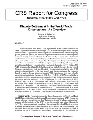 Order Code RS20088 
Updated September 14, 2006 
CRS Report for Congress 
Received through the CRS Web 
Dispute Settlement in the World Trade 
Organization: An Overview 
Jeanne J. Grimmett 
Legislative Attorney 
American Law Division 
Summary 
Dispute resolution in the World Trade Organization (WTO) is carried out under the 
WTO Dispute Settlement Understanding (DSU), whose rules and procedures apply to 
virtually all WTO agreements. The DSU provides for consultations between disputing 
parties, panels and appeals, and possible compensation or retaliation if a defending party 
does not comply with an adverse WTO decision by a given date. Automatic 
establishment of panels, adoption of reports, and authorization of requests to retaliate, 
along with deadlines for various stages of the dispute process and improved multilateral 
surveillance and enforcement of WTO obligations, are aimed at producing a more 
expeditious and effective system than that which existed under the GATT. To date, 349 
WTO complaints have been filed, slightly more than half of which involve the United 
States as a complaining party or defendant. Expressing dissatisfaction with WTO 
dispute settlement results in the trade remedy area, Congress directed the executive 
branch to address dispute settlement issues in WTO negotiations in its grant of trade 
promotion authority to the President in 2002 (P.L. 107-210). WTO Members had been 
negotiating DSU revisions in the now-suspended WTO Doha Round, though a draft 
agreement was not produced. S. 817 (Stabenow), S. 1542 (Stabenow), S. 2317 
(Baucus), and H.R. 4186 (Camp) would each establish a new position in the Office of 
the United States Trade Representative (USTR) to help the USTR investigate and 
prosecute WTO disputes. S. 2467 (Grassley) would make the USTR General Counsel 
a confirmable position expressly responsible for WTO dispute settlement. H.R. 4733 
(Rangel) and H.R. 5043 (Cardin) would create new congressional entities with 
functions related to WTO disputes. This report will be updated as events warrant. 
Background. From its inception, the General Agreement on Tariffs and Trade 
(GATT) has provided for consultations and dispute resolution among GATT Contracting 
Parties, allowing a party to invoke GATT dispute articles if it believes that another’s 
measure, whether violative of the GATT or not, has caused it trade injury. Because the 
GATT does not set out a dispute procedure with great specificity, GATT Parties over time 
developed a more detailed process including ad hoc panels and other practices. The 
procedure was perceived to have certain deficiencies, however, among them a lack of 
deadlines, the use of consensus decision-making (thus allowing a Party to block the 
Congressional Research Service ˜ The Library of Congress 
 