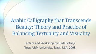 Lecture and Workshop by Huda Totonji
Texas A&M University, Texas, USA, 2008
Arabic Calligraphy that Transcends
Beauty: Theory and Practice of
Balancing Textuality and Visuality
 
