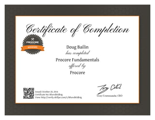 Certificate of Completion
Doug Bailin
has completed
Procore Fundamentals
offered by
Procore
Issued: October 20, 2016
Certificate No: 8fsovd83dk4g
View: http://verify.skilljar.com/c/8fsovd83dk4g
 