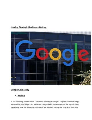 Leading Strategic Decision – Making
Google Case Study
A. Analysis
In the following presentation, I’ll attempt to analyze Google’s corporate level strategy,
approaching the SM process and the strategic decisions taken within the organization,
identifying how the following four stages are applied: setting the long term direction,
 