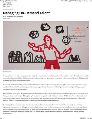 TALENT MANAGEMENT
Managing On-Demand Talent
by Jon Younger and Norm Smallwood
JANUARY 28, 2016
DAVE WHEELER FOR HBR
To stay nimble and competitive, many organizations today rely on expert talent sourced from anywhere in the world, in a variety of ways that fall outside the
traditional employment model. The globalization of talent and technology frees up companies to experiment with new ways of filling critical skill gaps while
staying lean. We call this phenomenon agile talent.
Our research, which is the basis for our new book Agile Talent, found that over half executives report increasing their use of outside expertise and sourcing
talent from “the cloud.” While cost is clearly a consideration, managers describe the primary benefits of agile talent as increasing flexibility, speed, and
innovation. In short: it’s better, not cheaper.
While agile talent can be a game changer for organizations, it’s not a panacea. Nor is there a single common model for managing it. In our work, we’ve found
that organizations seem to take one of three paths: agile talent as the exception (a mostly traditional workforce of full-time employees with limited use of
“cloud resourcing”); as strategic augmentation (an increased use of agile talent, particularly to fulfill fast-changing strategic capabilities); and as a total
workforce strategy (a transformational approach characterized by employing a mostly agile workforce).
The middle path, the model emphasizing strategic augmentation, is the one that particularly interests us and that we increasingly see used in top
organizations. Few companies are shifting in the direction of agile talent as a total workforce strategy, at least currently. But in a recent series of workshops
with line managers and HR executives, over half the people described their organizations as moving slowly but inexorably toward employing agile talent to
extend their capabilities in fast-moving strategic areas — for example, Apple in design, Rolls-Royce Aerospace in engineering, and Workday in system
implementation.


Want more out of
HBR.org?
Sign in to get more free content each
month and build your own personal
library on HBR.org.
OK , THANKS
Managing On-Demand Talent https://hbr.org/2016/01/managing-on-demand-talent
1 of 3 1/29/2016 9:38 AM
 