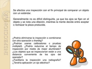 Se efectúa una inspección con el fin principal de comparar un objeto
con un estándar.

Generalmente no es difícil distinguirla, ya que los ojos se fijan en el
objeto y se nota una dilación, mientras la mente decide entre aceptar
o rechazar la pieza producida.




¿Podría eliminarse la inspección o combinarse
con otra operación o therblig?
¿Podrían usarse calibradores o pruebas
múltipleS. ¿Podría reducirse el tiempo de
inspección por medio de mejor alumbrado?
¿Los objetos que se inspeccionan están a una
distancia conveniente de los ojos del
operador?
¿Facilitaría la inspección una radiografía?
¿Tendría aplicación un ojo eléctrico?
 