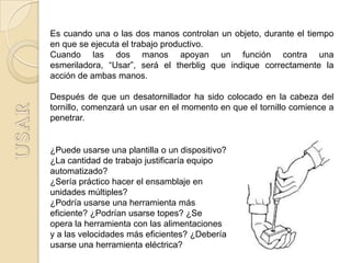 Es cuando una o las dos manos controlan un objeto, durante el tiempo
en que se ejecuta el trabajo productivo.
Cuando las dos manos apoyan un función contra una
esmeriladora, “Usar”, será el therblig que indique correctamente la
acción de ambas manos.

Después de que un desatornillador ha sido colocado en la cabeza del
tornillo, comenzará un usar en el momento en que el tornillo comience a
penetrar.


¿Puede usarse una plantilla o un dispositivo?
¿La cantidad de trabajo justificaría equipo
automatizado?
¿Sería práctico hacer el ensamblaje en
unidades múltiples?
¿Podría usarse una herramienta más
eficiente? ¿Podrían usarse topes? ¿Se
opera la herramienta con las alimentaciones
y a las velocidades más eficientes? ¿Debería
usarse una herramienta eléctrica?
 