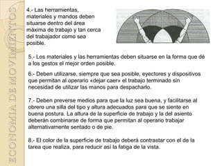 4.- Las herramientas,
materiales y mandos deben
situarse dentro del área
máxima de trabajo y tan cerca
del trabajador como sea
posible.

5.- Los materiales y las herramientas deben situarse en la forma que dé
a los gestos el mejor orden posible.
6.- Deben utilizarse, siempre que sea posible, eyectores y dispositivos
que permitan al operario «dejar caer» el trabajo terminado sin
necesidad de utilizar las manos para despacharlo.

7.- Deben preverse medios para que la luz sea buena, y facilitarse al
obrero una silla del tipo y altura adecuados para que se siente en
buena postura. La altura de la superficie de trabajo y la del asiento
deberán combinarse de forma que permitan al operario trabajar
alternativamente sentado o de pie.

8.- El color de la superficie de trabajo deberá contrastar con el de la
tarea que realiza, para reducir así la fatiga de la vista.
 