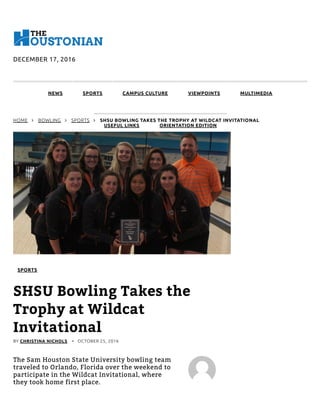 DECEMBER 17, 2016
NEWS SPORTS CAMPUS CULTURE VIEWPOINTS MULTIMEDIA
USEFUL LINKS ORIENTATION EDITION
HOME  BOWLING  SPORTS  SHSU BOWLING TAKES THE TROPHY AT WILDCAT INVITATIONAL
SPORTS
SHSU Bowling Takes the
Trophy at Wildcat
Invitational
BY CHRISTINA NICHOLS •   OCTOBER 25, 2016
The Sam Houston State University bowling team
traveled to Orlando, Florida over the weekend to
participate in the Wildcat Invitational, where
they took home first place.
 