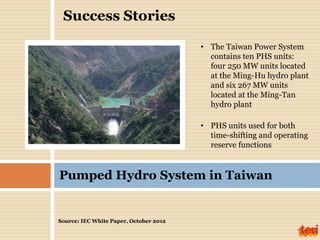 Source: IEC White Paper, October 2012
Pumped Hydro System in Taiwan
• The Taiwan Power System
contains ten PHS units:
four 250 MW units located
at the Ming-Hu hydro plant
and six 267 MW units
located at the Ming-Tan
hydro plant
• PHS units used for both
time-shifting and operating
reserve functions
Success Stories
 
