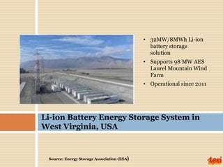 • 32MW/8MWh Li-ion
battery storage
solution
• Supports 98 MW AES
Laurel Mountain Wind
Farm
• Operational since 2011
Li-ion Battery Energy Storage System in
West Virginia, USA
Source: Energy Storage Association (ESA)
 