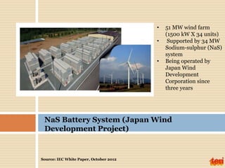 Source: IEC White Paper, October 2012
• 51 MW wind farm
(1500 kW X 34 units)
• Supported by 34 MW
Sodium-sulphur (NaS)
system
• Being operated by
Japan Wind
Development
Corporation since
three years
NaS Battery System (Japan Wind
Development Project)
 