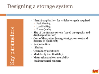 Designing a storage system
Key
parameters
 Identify application for which storage is required
 Peak Shaving
 Load Shifting
 Power Quality
 Size of the storage system (based on capacity and
discharge duration)
 Cost of the system (energy cost, power cost and
balance of plant cost)
 Response time
 Lifetime
 Operability conditions
 Modularity and flexibility
 Maturation and commerciality
 Environmental concern
 