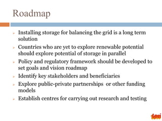 Roadmap
 Installing storage for balancing the grid is a long term
solution
 Countries who are yet to explore renewable potential
should explore potential of storage in parallel
 Policy and regulatory framework should be developed to
set goals and vision roadmap
 Identify key stakeholders and beneficiaries
 Explore public-private partnerships or other funding
models
 Establish centres for carrying out research and testing
 