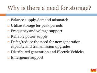 Why is there a need for storage?
 Balance supply-demand mismatch
 Utilize storage for peak periods
 Frequency and voltage support
 Reliable power supply
 Defer/reduce the need for new generation
capacity and transmission upgrades
 Distributed generation and Electric Vehicles
 Emergency support
 