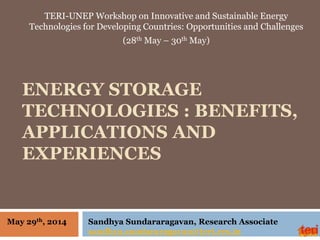 ENERGY STORAGE
TECHNOLOGIES : BENEFITS,
APPLICATIONS AND
EXPERIENCES
TERI-UNEP Workshop on Innovative and Sustainable Energy
Technologies for Developing Countries: Opportunities and Challenges
(28th May – 30th May)
Sandhya Sundararagavan, Research Associate
sandhya.sundararagavan@teri.res.in
May 29th, 2014
 