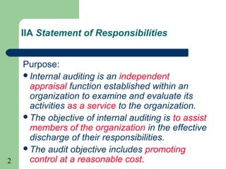 2
IIA Statement of Responsibilities
Purpose:
Internal auditing is an independent
appraisal function established within an
organization to examine and evaluate its
activities as a service to the organization.
The objective of internal auditing is to assist
members of the organization in the effective
discharge of their responsibilities.
The audit objective includes promoting
control at a reasonable cost.
 