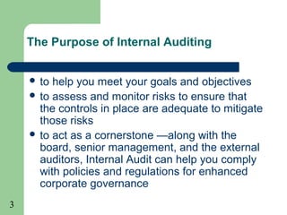 3
The Purpose of Internal Auditing
 to help you meet your goals and objectives
 to assess and monitor risks to ensure that
the controls in place are adequate to mitigate
those risks
 to act as a cornerstone —along with the
board, senior management, and the external
auditors, Internal Audit can help you comply
with policies and regulations for enhanced
corporate governance
 